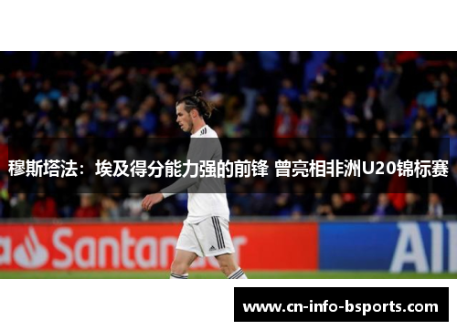 穆斯塔法：埃及得分能力强的前锋 曾亮相非洲U20锦标赛