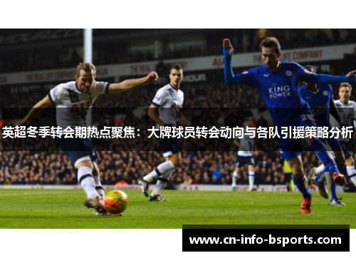 英超冬季转会期热点聚焦：大牌球员转会动向与各队引援策略分析